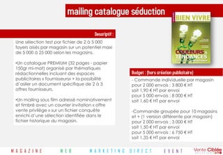 mailing catalogue séduction
                                         Descriptif :
  Une sélection test par fichier de 2 à 5 000
  foyers aisés par magasin sur un potentiel maxi
  de 5 000 à 25 000 selon les magasins.

  •Un catalogue PREMIUM (32 pages - papier
  150gr mi-mat) organisé par thématiques
  rédactionnelles incluant des espaces                      Budget : (hors création publicitaire)
  publicitaires « fournisseurs» + la possibilité            - Commande individuelle par magasin
  d’asiler un document spécifique de 2 à 3                  pour 2 000 envois : 3 800 € HT
  offres fournisseurs.                                      soit 1,90 € HT par envoi
                                                            pour 5 000 envois : 8 000 € HT
  •Un mailing sous film adressé nominativement              soit 1,60 € HT par envoi
  et timbré avec un courrier invitation « offre
  vente privilège » sur un fichier conquête                 -Commande groupée pour 10 magasins
  enrichi d’une sélection identifiée dans le                et + (1 version différente par magasin)
  fichier historique du magasin.                            pour 2 000 envois : 3 000 € HT
                                                            soit 1,50 € HT par envoi
                                                            pour 5 000 envois : 6 750 € HT
                                                            soit 1,35 € HT par envoi


M A G A Z I N E         W E B          M A R K E T I N G   D I R E C T         E V E N T
 