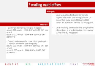 E-mailing multi-offres
                                                   Descriptif :
                                                           -      Une sélection test par fichier de
                                                                  foyers très aisés par magasin sur un
                                                                  potentiel maxi de 3 000 à 15 000
                                                                  selon les zones et la ville du magasin.
                                          Descriptif :
  - Commande individuelle par magasin                      -      Un E-mailing composé de 4 vignettes
  pour 5 000 envois : 1 750 € HT soit 0,35 € HT par               cliquables + une bannière renvoyant
  envoi                                                           sur le site du magasin.
  pour 10 000 envois : 2 500 € HT soit 0,25 € HT
  par envoi

  - Commande groupée pour 10 magasins et +
  (1 version différente par magasin)
  pour 5 000 envois : 1 500 € HT soit 0,30 € HT par
  envoi
  pour 10 000 envois : 2 000 € HT soit 0,20 € HT
  par envoi




M A G A Z I N E         W E B          M A R K E T I N G          D I R E C T   E V E N T
 
