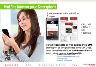 www.vente-ciblee-solutions.com



Mini Site Internet pour Smartphone
                                                                  Il met en avant votre activité en
                                                                  3 pages :


                                                                                                                         Accueil
                                                                                                                         Offre /
                                                                                                                        Info
                                                                                                                         Contact




                                                                 Parfait réceptacle de vos campagnes SMS
                                                                 ou support de vos publicités avec QR Code,
                                                                 votre mini-site mobile assure l'essentiel de
                                                                 votre présence sur le web mobile !
                                                                            Voir exemple de minisite :
                                                                                http://cuisinella-lille.pilipili.mobi
                                                                                http://allbros-
                                                                                toulouse.pilipili.mobi
                                                                                http://rouge-tendance-
M A G A ZS IO NL E
                 U   T I O N S
                                 W M E A BR   K E T I N G
                                                       M A PR O KU ER T I N G
                                                                      P O I N T labege.pilipili.mobi
                                                                                 D E    V E N T E
                                                                                D I R E C T            E V E N T
 