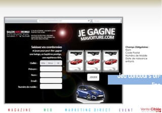 Champs Obligatoires :
                                                                Nom
                                                                Code Postal
                                                                Numéro de Mobile
                                                                Date de naissance
                                                                enfants




                                                            Jeu concours on-
                                                                        line

M A G A Z I N E   W E B   M A R K E T I N G   D I R E C T   E V E N T
 