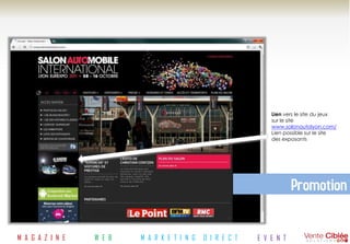 Lien vers le site du jeux
                                                                sur le site
                                                                www.salonautolyon.com/
                                                                Lien possible sur le site
                                                                des exposants




                                                                        Promotion

M A G A Z I N E   W E B   M A R K E T I N G   D I R E C T   E V E N T
 
