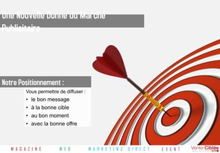 Une Nouvelle Donne du Marché
Publicitaire



Notre Positionnement :
          Vous permettre de diffuser :
          •   le bon message
          •   à la bonne cible
          •   au bon moment
          •   avec la bonne offre



   M A G A Z I N E       W E B           M A R K E T I N G   D I R E C T   E V E N T
 