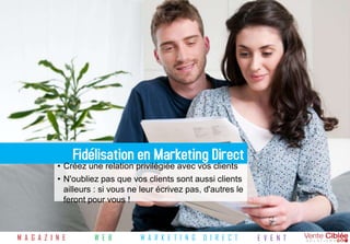 Fidélisation en Marketing Direct
            • Créez une relation privilégiée avec vos clients
            • N'oubliez pas que vos clients sont aussi clients
              ailleurs : si vous ne leur écrivez pas, d'autres le
              feront pour vous !



M A G A Z I N E       W E B        M A R K E T I N G   D I R E C T   E V E N T
 