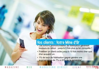 Vos clients : Votre Mine d'Or
                          • Les actions promotionnelles de fidélisation génèrent
                            toujours du retour : jusqu'à 5 fois plus qu'en conquête !
                          • Fidéliser un client coûte jusqu'à 10 fois moins cher que
                            d'en acquérir un.
                          • 1% de taux de fidélisation gagné génère une
                            augmentation de 7% à 20% de la rentabilité*
                          *Source Arthur Andersen Management




M A G A Z I N E   W E B         M A R K E T I N G              D I R E C T   E V E N T
 