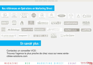 www.vente-ciblee-solutions.com




Nos références en Opérations en Marketing Direct :




                    En savoir plus :
    Contactez un conseiller VCS :
    Trouvez l'agence la plus proche de chez vous sur www.vente-
    ciblee-solutions.com


  M A G A Z I N E      W E B      M A R K E T I N G      D I R E C T   E V E N T
 