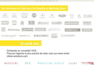 www.vente-ciblee-solutions.com




Nos références en Opérations de Conquête en Marketing Direct :




                    En savoir plus :
    Contactez un conseiller VCS :
    Trouvez l'agence la plus proche de chez vous sur www.vente-
    ciblee-solutions.com


  M A G A Z I N E      W E B      M A R K E T I N G      D I R E C T   E V E N T
 