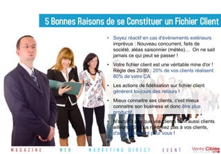 5 Bonnes Raisons de se Constituer un Fichier Client
                                       • Soyez réactif en cas d'évènements extérieurs
                                         imprévus : Nouveau concurrent, faits de
                                         société, aléas saisonnier (météo)… On ne sait
                                         jamais ce qui peut se passer !
                                       • Votre fichier client est une véritable mine d'or !
                                         Règle des 20/80 : 20% de vos clients réalisent
                                         80% de votre CA.
                                       • Les actions de fidélisation sur fichier client
                                         génèrent toujours des retours !
                                       • Mieux connaitre ses clients, c'est mieux
                                         connaitre son business et donc être plus
                                         productif.
                                       • N'oubliez pas que vos clients sont aussi clients
                                         ailleurs : Si vous n'écrivez pas à vos clients,
                                         d'autres le feront pour vous !


M A G A Z I N E       W E B   M A R K E T I N G   D I R E C T     E V E N T
 