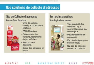www.vente-ciblee-solutions.com




 Nos solutions de collecte d'adresses
 Kits de Collecte d'adresses                         Bornes Interactives
 Avec ou Sans Dotations                              Avec Logiciel sur mesure
                  • Urne de collecte
                                                                          • Très apprécié des
                    classique ou en totem
                                                                            visiteurs : Il y a
                    elliptique
                                                                            souvent la queue aux
                  • PAO Générique                                           bornes jeux
                  • Clé en main : les                                     • Peut fonctionner en
                    bulletins, règlements                                   autonomie
                    de jeu, affiches
                                                                          • Est plus ludique qu'un
                  • Avec ou sans                                            bulletin de jeu
                    dotations.
                                                                          • N'a pas de limite en
                  • Saisie des adresses en                                  recueil de contacts.
                    option.




M A G A Z I N E       W E B          M A R K E T I N G      D I R E C T      E V E N T
 