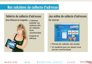 www.vente-ciblee-solutions.com




   Nos solutions de collecte d'adresse
 Tablette de collecte d'adresses                      Jeu online de collecte d'adresses
 Avec hôtesse en magasin •    L'hôtesse               Sur internet
                              sollicite vos
                              visiteurs afin
                              de collecter
                              leurs
                              coordonnées
                         • Original et
                           efficace

                                                        • Permet de collecter des emails
                                                        • Un système jeux sur lequel vous
                                                          pouvez communiquer




M A G A Z I N E       W E B            M A R K E T I N G     D I R E C T   E V E N T
 