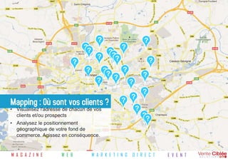 ?                         ?
                               ??                  ?
                                            ??
                                      ?       ?
                          ?                                         ?
                                ?         ??       ?
                                               ?                ?
                                      ?                 ?
                                                                ?
                                                        ?
Mapping : Où sont vos clients ?                    ?
• Visualisez l'adresse de chacun de vos                     ?
  clients et/ou prospects                                       ??
• Analysez le positionnement
  géographique de votre fond de
  commerce. Agissez en conséquence.


M A G A Z I N E      W E B          M A R K E T I N G   D I R E C T     E V E N T
 
