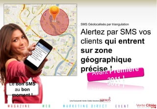 SMS Géolocalisés par triangulation

                                           Alertez par SMS vos
                                           clients qui entrent
                                           sur zone
                                           géographique
                                           précise !
 Le bon SMS
   au bon
  moment !
                              Une Exclusivité Vente Ciblée Solutions avec


M A G A Z I N E   W E B   M A R K E T I N G              D I R E C T        E V E N T
 