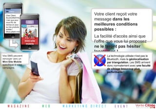 SMS
   DE: KiKoo
   Vêtements
   Cher Client,                                                                     Votre client reçoit votre
   AUJOURDH'HU
   I rien que pour               Votre
                                                                                    message dans les
   vous 8% de                    LOGO
   remise en plus
                        Accueil        Offre
                                                                                    meilleures conditions
   sur les produits     Contact
   soldés !
   kikoo.pilipili.mob
                                                                                    possibles :
   i pour plus
   d'infos
                            Lien vers
                                                                                    La facilité d'accès ainsi que
                           mini-site
                        Bienvenue chez Kikoo
                        Vêtements, le prêt à porter
                           mobile
                        tendance de votre ville !
                                                                                    l'offre que vous lui proposez
                                                                                    ne le feront pas hésiter
                                                                                    longtemps !
Vos SMS peuvent                                                                                 La technologie utilisée n'est pas le
renvoyer vers un                                                                                Bluetooth, mais la géolocalisation
Mini-Site Mobile                                                                                par triangulation. Les SMS arrivent
spécifique à votre                                                                              donc normalement avec une faculté
campagne.                                                                                       de ciblage beaucoup plus
                                                                                                performante !




     M A G A Z I N E                                  W E B   M A R K E T I N G   D I R E C T         E V E N T
 