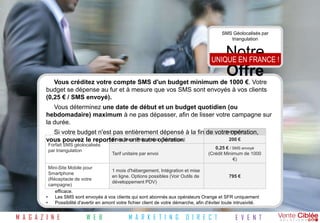 SMS Géolocalisés par
                                                                                                   triangulation


                                                                                                  Notre
                                                                                           UNIQUE EN FRANCE !
                                                                                                  Offre
             Vous créditez votre compte SMS d'un budget minimum de 1000 €. Votre
          budget se dépense au fur et à mesure que vos SMS sont envoyés à vos clients
          (0,25 € / SMS envoyé).
             Vous déterminez une date de début et un budget quotidien (ou
          hebdomadaire) maximum à ne pas dépasser, afin de lisser votre campagne sur
          la durée.
            Si votre budget n'est pas entièrement dépensé à la fin de votre opération,
                                                                          Tarif Brut HT

          vous pouvez le reporter sur une autre opération
                                 Frais fixes (Préparation Technique)        200 €
           Forfait SMS géolocalisés
                                                                                            0,25 € / SMS envoyé
           par triangulation
                                          Tarif unitaire par envoi                       (Crédit Minimum de 1000
                                                                                                     €)
            Mini-Site Mobile pour
                                           1 mois d'hébergement, Intégration et mise
            Smartphone
                                           en ligne. Options possibles (Voir Outils de                  795 €
          A noter : de votre
            (Réceptacle
                                           développement PDV)
          • campagne)
               Votre fichier client doit contenir au moins 5 000 contacts pour assurer un délivrement suffisant et
               efficace.
          •    Les SMS sont envoyés à vos clients qui sont abonnés aux opérateurs Orange et SFR uniquement
          •    Possibilité d'avertir en amont votre fichier client de votre démarche, afin d'éviter toute intrusivité.


M A G A Z I N E              W E B                M A R K E T I N G           D I R E C T              E V E N T
 