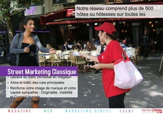 Notre réseau comprend plus de 500
                                                 hôtes ou hôtesses sur toutes les
                                                 principales villes de France




Street Marketing Classique
• Génère du trafic immédiat en magasin
• Attire le trafic des rues principales
• Renforce votre image de marque et votre
  capital sympathie : Originalité, Visibilité
  et Contact Humain


M A G A Z I N E          W E B            M A R K E T I N G   D I R E C T   E V E N T
 