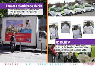 Camions d'Affichage Mobile
    Votre publicité en 4x3 couvre une
    zone de chalandise large et/ou
    difficile à cibler !




                                                        RoadShow
                                                        Véritable évènement pour votre
                                                        marque, le Roadshow assure une
                                                        grande visibilité et renforce votre
                                                        capital sympathie




M A G A Z I N E       W E B        M A R K E T I N G   D I R E C T     E V E N T
 