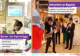 Animations en Magasin
                                                          Créez l'ambiance dans votre
                                                          magasin et renforcez vos temps
                                                          forts avec des évènements au
                                                          sein de votre point de vente.




Bornes Jeu des visiteurs :
• Très apprécié Interactives
 Il y a souvent la queue aux
 bornes jeux
• Peut fonctionner en
  autonomie
• Est plus ludique qu'un
  bulletin de jeu
    M A G A Z I N E        W E B   M A R K E T I N G   D I R E C T   E V E N T
 