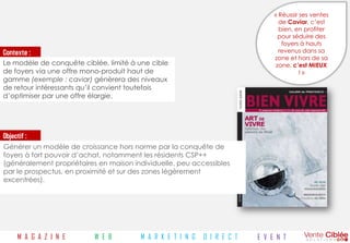 « Réussir ses ventes
                                                                                 de Caviar, c’est
                                                                                 bien, en profiter
                                                                                 pour séduire des
                                                                                  foyers à hauts
Contexte :                                                                       revenus dans sa
                                                                               zone et hors de sa
Le modèle de conquête ciblée, limité à une cible                                zone, c’est MIEUX
de foyers via une offre mono-produit haut de                                             !»
gamme (exemple : caviar) génèrera des niveaux
de retour intéressants qu’il convient toutefois
d’optimiser par une offre élargie.




Objectif :
Générer un modèle de croissance hors norme par la conquête de
foyers à fort pouvoir d’achat, notamment les résidents CSP++
(généralement propriétaires en maison individuelle, peu accessibles
par le prospectus, en proximité et sur des zones légèrement
excentrées).




      M A G A Z I N E     W E B         M A R K E T I N G   D I R E C T   E V E N T
 