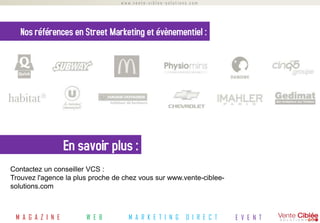 www.vente-ciblee-solutions.com




   Nos références en Street Marketing et évènementiel :




                   En savoir plus :
Contactez un conseiller VCS :
Trouvez l'agence la plus proche de chez vous sur www.vente-ciblee-
solutions.com



 M A G A Z I N E       W E B        M A R K E T I N G      D I R E C T   E V E N T
 
