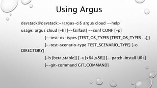 Using Argus
devstack@devstack:~/argus-ci$ argus cloud --help
usage: argus cloud [-h] [--failfast] --conf CONF [-p]
[--test-os-types [TEST_OS_TYPES [TEST_OS_TYPES ...]]]
[--test-scenario-type TEST_SCENARIO_TYPE] [-o
DIRECTORY]
[-b {beta,stable}] [-a {x64,x86}] [--patch-install URL]
[--git-command GIT_COMMAND]
 