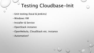 Testing Cloudbase-Init
- Unit testing (local & Jenkins)
- Windows VM
- Installer & Service
- OpenStack instance
- OpenNebula, CloudStack etc. instance
- Automation?
 