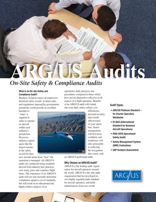 ARG/US Audits
On-Site Safety & Compliance Audits
   What is an On-site Safety and              operation’s daily practices and
   Compliance Audit?                          procedures compared to those which
   Business Aviation enjoys an impressive     have proven themselves effective in all
   historical safety record. Aviation rules   aspects of a flight operation. Benefits
   and regulations imposed by governments     of an ARG/US audit will extend                Audit Types:
   around the world provide an excellent      into your daily safety culture, cost
   baseline to                                                         efficiencies,        • ARG/US Platinum Standard –
   “what” is                                                           personal security,     for Charter Operators
   required in                                                         and overall            Worldwide
   order to operate                                                    effectiveness
                                                                                            • IS-BAO (International
   an aircraft                                                         of your opera-
                                                                                              Standard for Business
   within each                                                         tion. Senior
                                                                                              Aircraft Operations)
   authority’s                                                         management
   jurisdiction.                                                       will feel more       • IOSA (IATA Operational
   However,                                                            confident, and         Safety Audit)
   industry experts                                                    employees will
                                                                                            • Safety Management System
   agree that the                                                      take great pride
                                                                                              (SMS) Evaluations
   improvements                                                        in achieving
   in the safety                                                       the recognition      • GAP Analysis Assessment
   record for busi-                                                    that comes with
   ness aircraft stems from “how” the         an ARG/US performed audit.
   operation is managed. All ARG/US
   audits are conducted using standards       Why Choose an ARG/US Audit?
   derived from industry best practices       ARG/US is the leading audit organi-
   over many years and countless flight       zation for aircraft operators around
   hours. The experience of an ARG/US         the world. ARG/US is the only audit
   audit will not only factually determine    organization that has developed its
   compliance against a set of standards,     own highly regarded audit standard
   but will result in an educational and      for aircraft operators, and holds
   highly relative analysis of an             authorizations from two world-
 