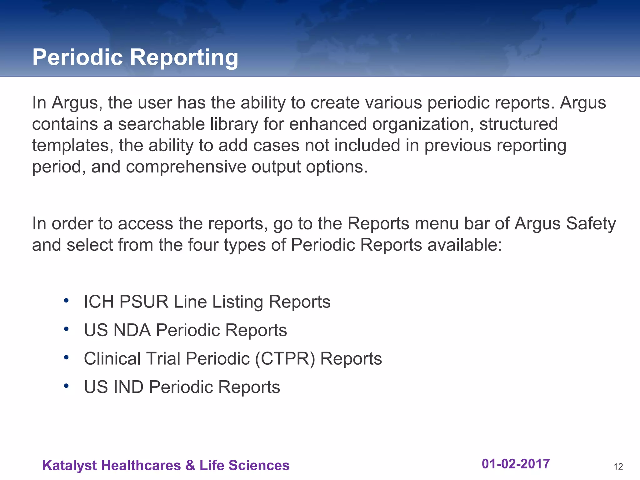 Periodic Reporting
In Argus, the user has the ability to create various periodic reports. Argus
contains a searchable library for enhanced organization, structured
templates, the ability to add cases not included in previous reporting
period, and comprehensive output options.
In order to access the reports, go to the Reports menu bar of Argus Safety
and select from the four types of Periodic Reports available:
• ICH PSUR Line Listing Reports
• US NDA Periodic Reports
• Clinical Trial Periodic (CTPR) Reports
• US IND Periodic Reports
12Katalyst Healthcares & Life Sciences 01-02-2017
 