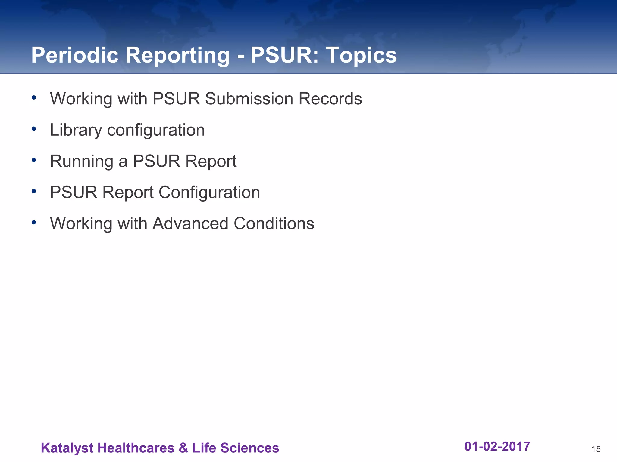 Periodic Reporting - PSUR: Topics
• Working with PSUR Submission Records
• Library configuration
• Running a PSUR Report
• PSUR Report Configuration
• Working with Advanced Conditions
15Katalyst Healthcares & Life Sciences 01-02-2017
 