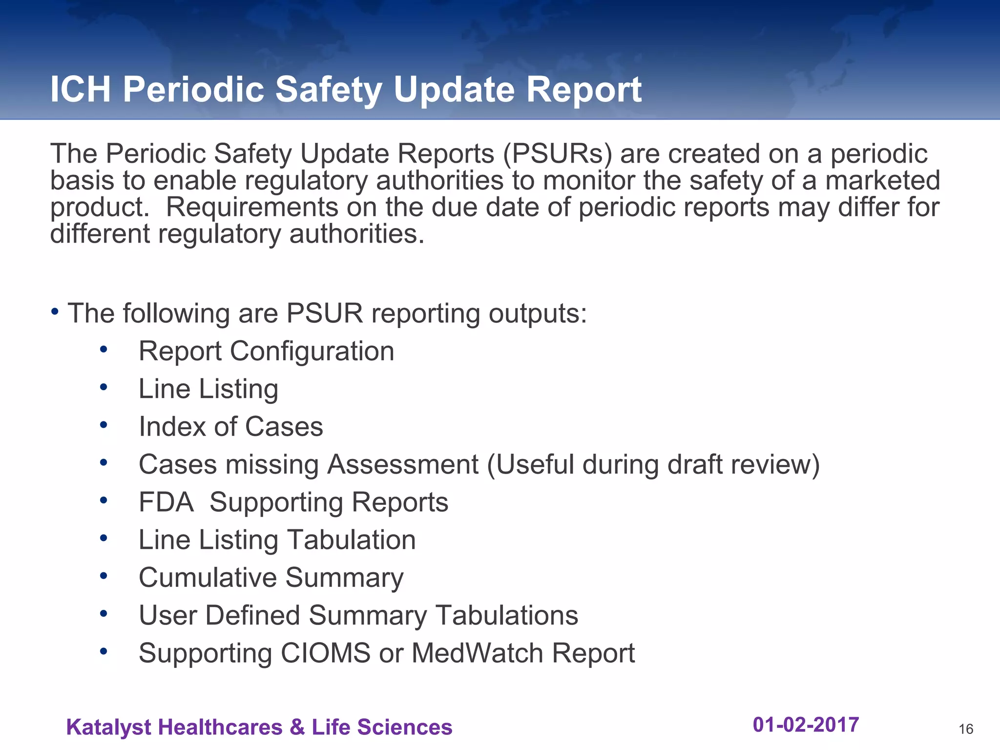 ICH Periodic Safety Update Report
The Periodic Safety Update Reports (PSURs) are created on a periodic
basis to enable regulatory authorities to monitor the safety of a marketed
product. Requirements on the due date of periodic reports may differ for
different regulatory authorities.
• The following are PSUR reporting outputs:
• Report Configuration
• Line Listing
• Index of Cases
• Cases missing Assessment (Useful during draft review)
• FDA Supporting Reports
• Line Listing Tabulation
• Cumulative Summary
• User Defined Summary Tabulations
• Supporting CIOMS or MedWatch Report
16Katalyst Healthcares & Life Sciences 01-02-2017
 
