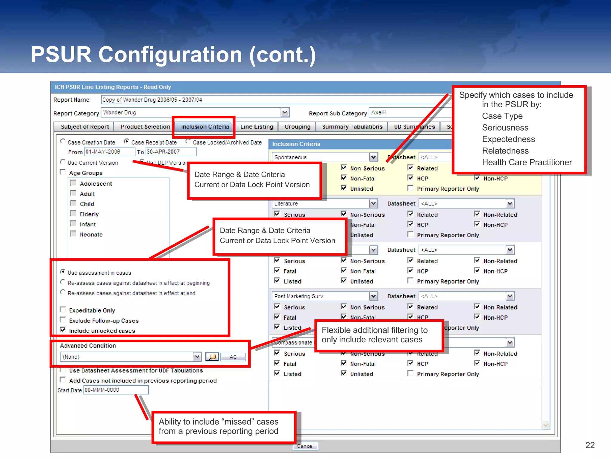 PSUR Configuration (cont.)
Date Range & Date Criteria
Current or Data Lock Point Version
Date Range & Date Criteria
Current or Data Lock Point Version
Date Range & Date Criteria
Current or Data Lock Point Version
Date Range & Date Criteria
Current or Data Lock Point Version
Specify which cases to include
in the PSUR by:
1. Case Type
2. Seriousness
3. Expectedness
4. Relatedness
5. Health Care Practitioner
Specify which cases to include
in the PSUR by:
1. Case Type
2. Seriousness
3. Expectedness
4. Relatedness
5. Health Care Practitioner
Flexible additional filtering to
only include relevant cases
Flexible additional filtering to
only include relevant cases
Ability to include “missed” cases
from a previous reporting period
Ability to include “missed” cases
from a previous reporting period
22
 