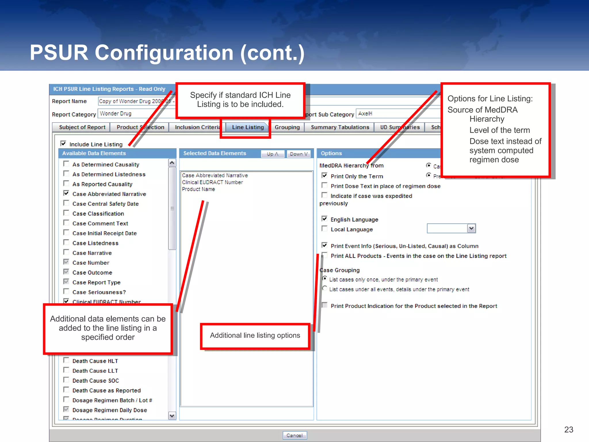 PSUR Configuration (cont.)
Specify if standard ICH Line
Listing is to be included.
Specify if standard ICH Line
Listing is to be included.
Additional data elements can be
added to the line listing in a
specified order
Additional data elements can be
added to the line listing in a
specified order Additional line listing optionsAdditional line listing options
Options for Line Listing:
Source of MedDRA
Hierarchy
• Level of the term
• Dose text instead of
system computed
regimen dose
Options for Line Listing:
Source of MedDRA
Hierarchy
• Level of the term
• Dose text instead of
system computed
regimen dose
23
 