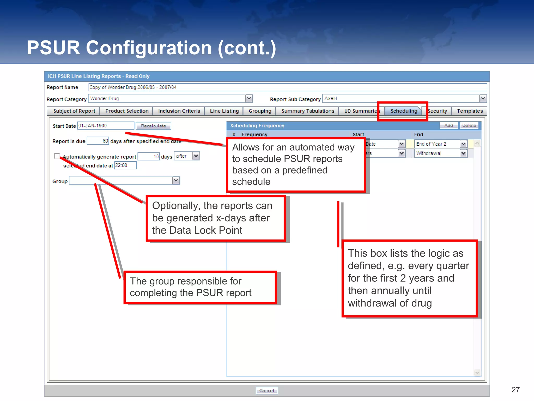 PSUR Configuration (cont.)
Allows for an automated way
to schedule PSUR reports
based on a predefined
schedule
Allows for an automated way
to schedule PSUR reports
based on a predefined
schedule
Optionally, the reports can
be generated x-days after
the Data Lock Point
Optionally, the reports can
be generated x-days after
the Data Lock Point
The group responsible for
completing the PSUR report
The group responsible for
completing the PSUR report
This box lists the logic as
defined, e.g. every quarter
for the first 2 years and
then annually until
withdrawal of drug
This box lists the logic as
defined, e.g. every quarter
for the first 2 years and
then annually until
withdrawal of drug
27
 