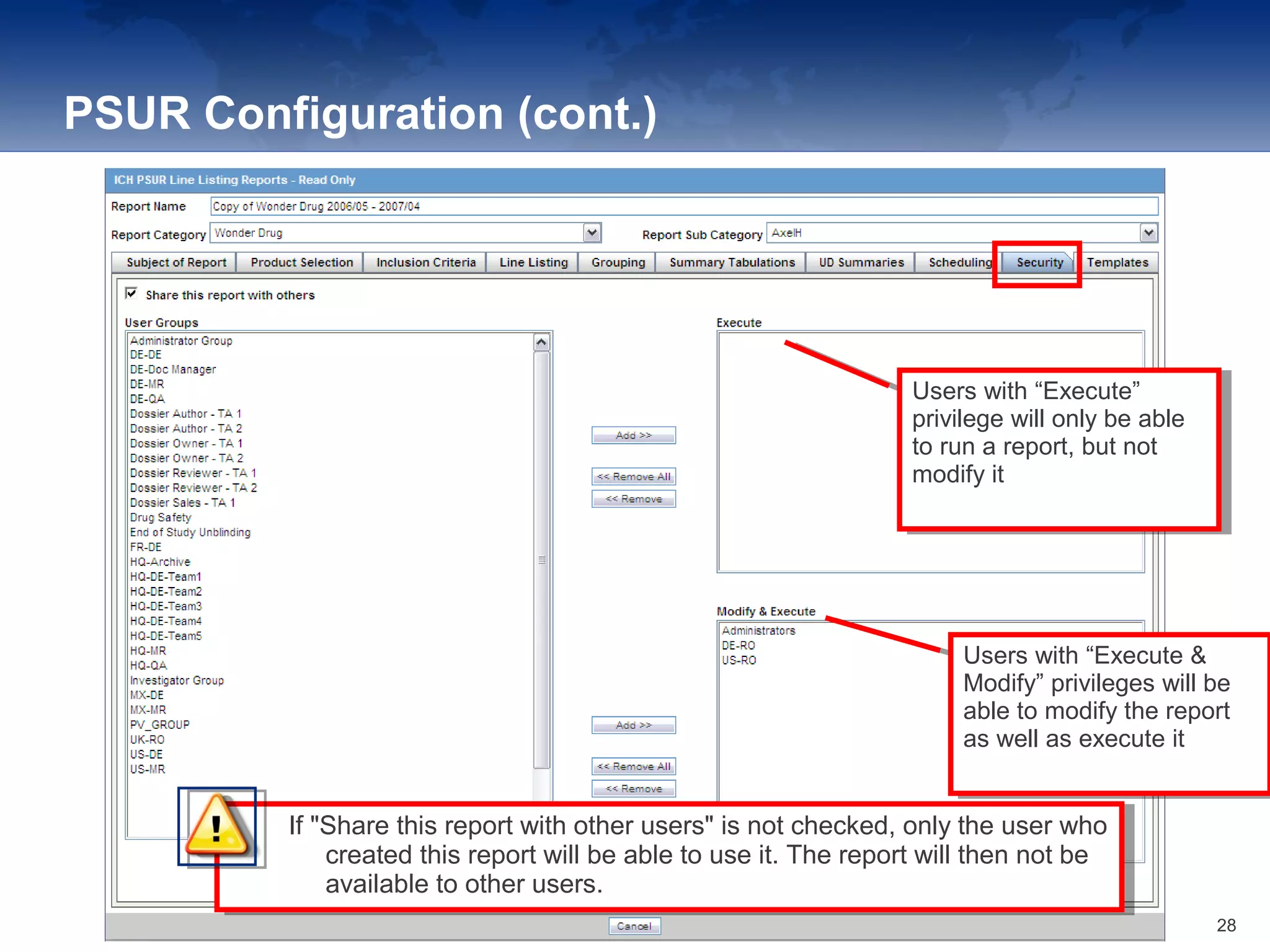 PSUR Configuration (cont.)
If "Share this report with other users" is not checked, only the user who
created this report will be able to use it. The report will then not be
available to other users.
If "Share this report with other users" is not checked, only the user who
created this report will be able to use it. The report will then not be
available to other users.
Users with “Execute”
privilege will only be able
to run a report, but not
modify it
Users with “Execute”
privilege will only be able
to run a report, but not
modify it
Users with “Execute &
Modify” privileges will be
able to modify the report
as well as execute it
Users with “Execute &
Modify” privileges will be
able to modify the report
as well as execute it
28
 