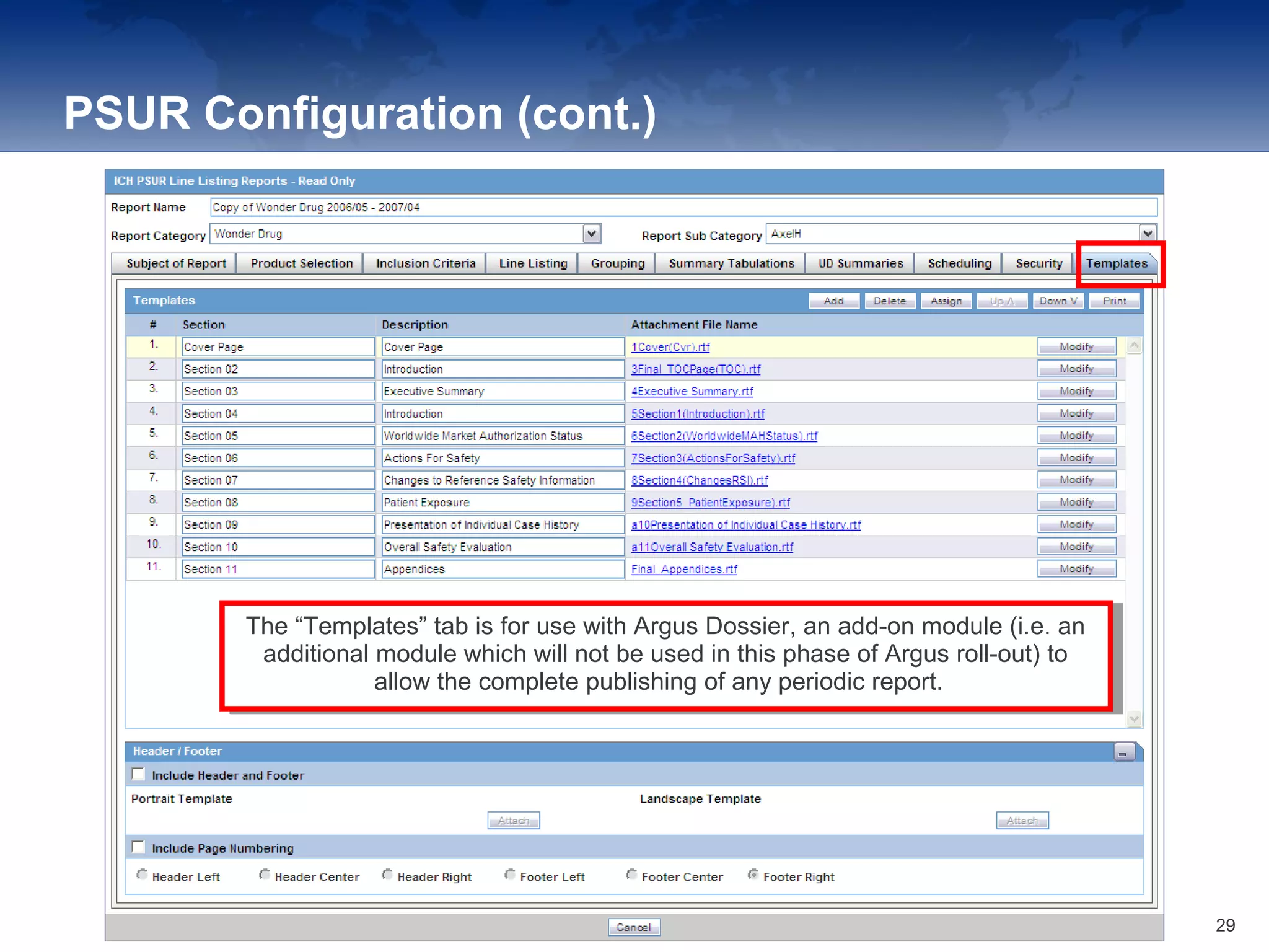 PSUR Configuration (cont.)
The “Templates” tab is for use with Argus Dossier, an add-on module (i.e. an
additional module which will not be used in this phase of Argus roll-out) to
allow the complete publishing of any periodic report.
The “Templates” tab is for use with Argus Dossier, an add-on module (i.e. an
additional module which will not be used in this phase of Argus roll-out) to
allow the complete publishing of any periodic report.
29
 