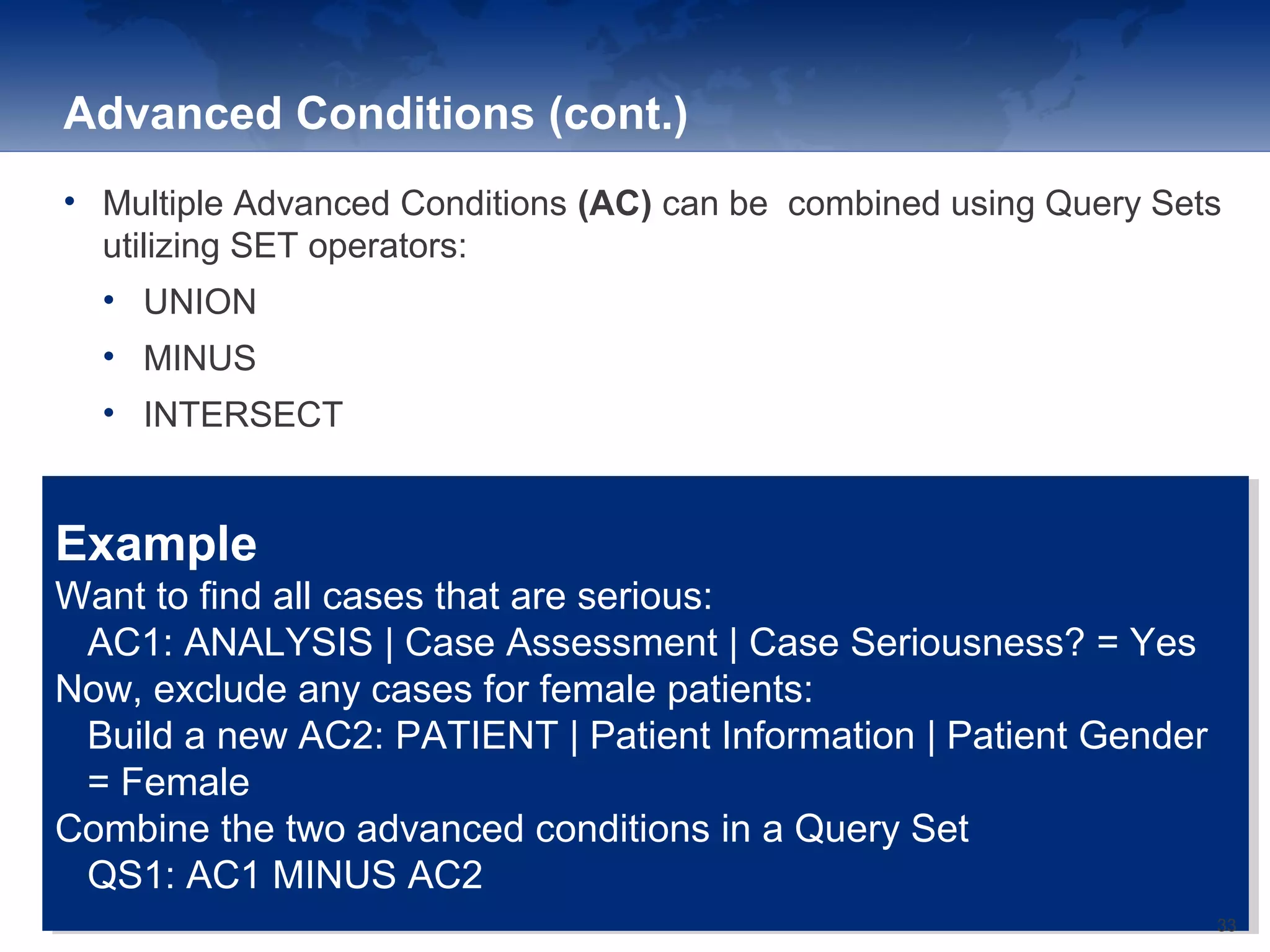 Advanced Conditions (cont.)
• Multiple Advanced Conditions (AC) can be combined using Query Sets
utilizing SET operators:
• UNION
• MINUS
• INTERSECT
Example
Want to find all cases that are serious:
AC1: ANALYSIS | Case Assessment | Case Seriousness? = Yes
Now, exclude any cases for female patients:
Build a new AC2: PATIENT | Patient Information | Patient Gender
= Female
Combine the two advanced conditions in a Query Set
QS1: AC1 MINUS AC2
Example
Want to find all cases that are serious:
AC1: ANALYSIS | Case Assessment | Case Seriousness? = Yes
Now, exclude any cases for female patients:
Build a new AC2: PATIENT | Patient Information | Patient Gender
= Female
Combine the two advanced conditions in a Query Set
QS1: AC1 MINUS AC2
33
 