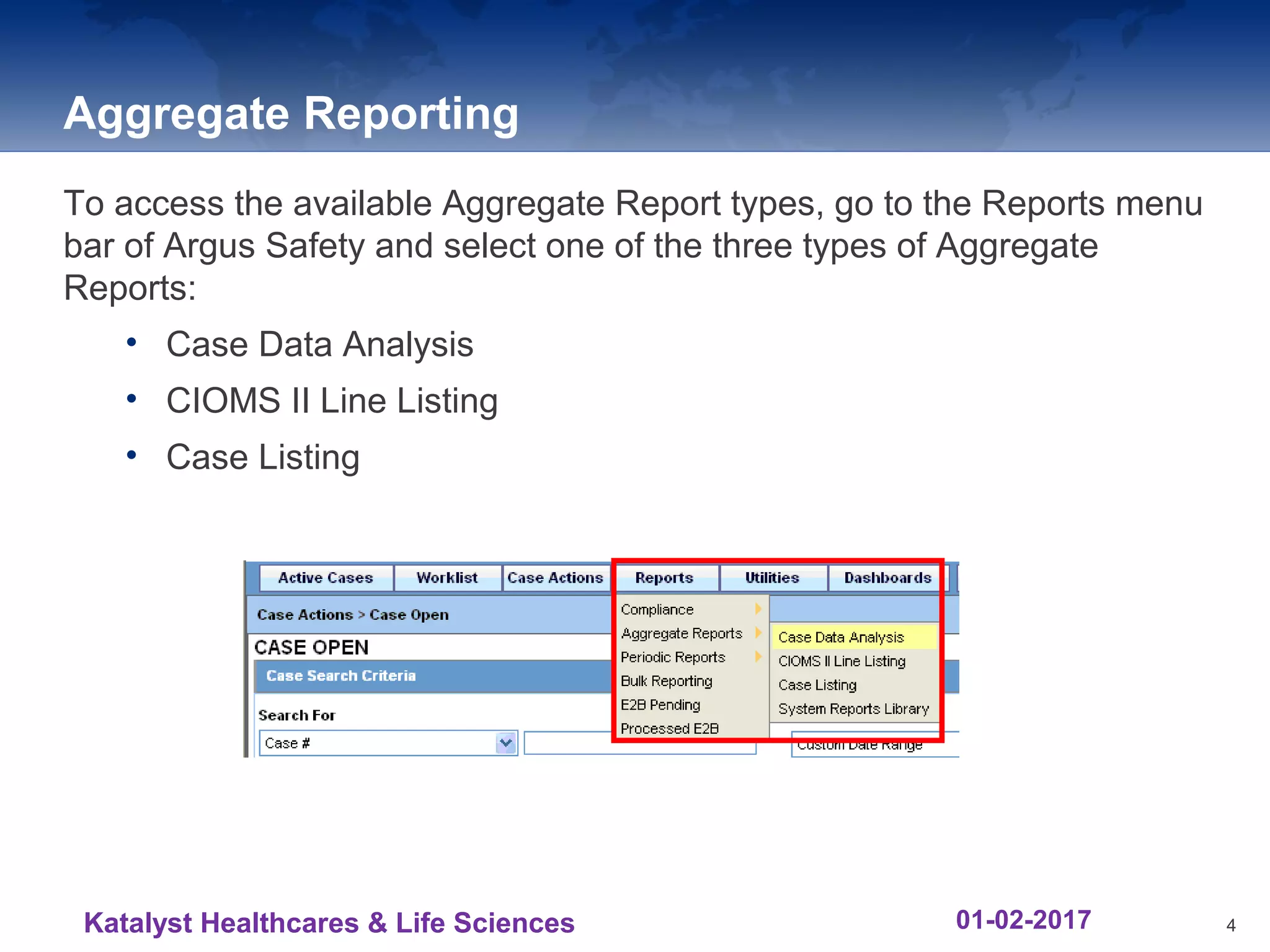 Aggregate Reporting
To access the available Aggregate Report types, go to the Reports menu
bar of Argus Safety and select one of the three types of Aggregate
Reports:
• Case Data Analysis
• CIOMS II Line Listing
• Case Listing
4Katalyst Healthcares & Life Sciences 01-02-2017
 