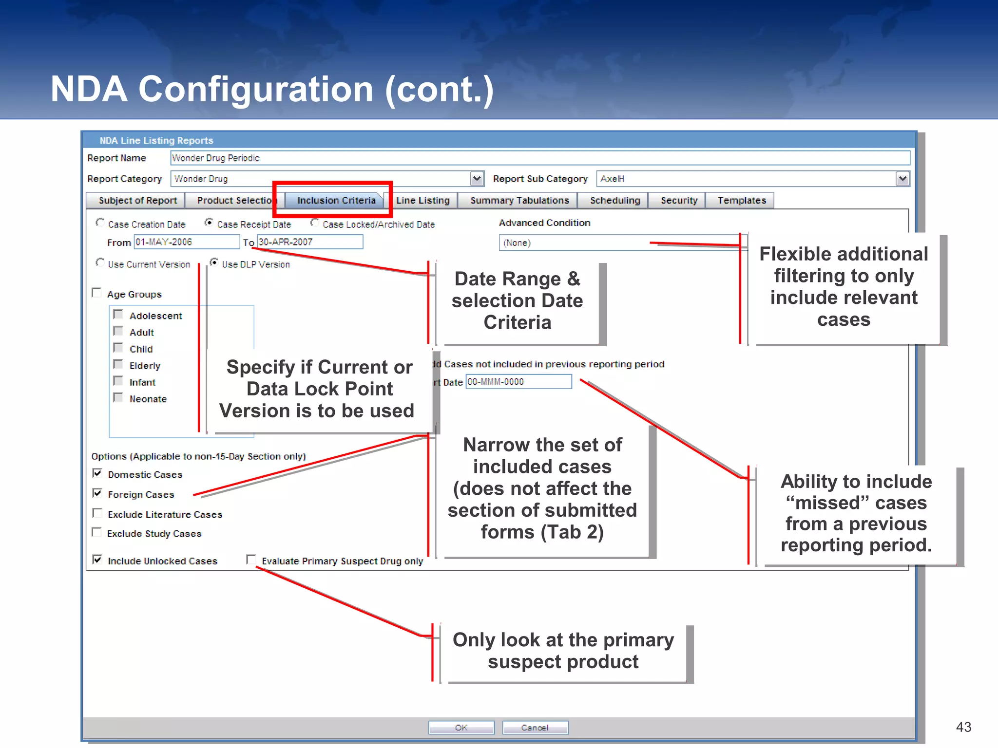 NDA Configuration (cont.)
Date Range &
selection Date
Criteria
Date Range &
selection Date
Criteria
Flexible additional
filtering to only
include relevant
cases
Flexible additional
filtering to only
include relevant
cases
Ability to include
“missed” cases
from a previous
reporting period.
Ability to include
“missed” cases
from a previous
reporting period.
Only look at the primary
suspect product
Only look at the primary
suspect product
Narrow the set of
included cases
(does not affect the
section of submitted
forms (Tab 2)
Narrow the set of
included cases
(does not affect the
section of submitted
forms (Tab 2)
Specify if Current or
Data Lock Point
Version is to be used.
Specify if Current or
Data Lock Point
Version is to be used.
43
 