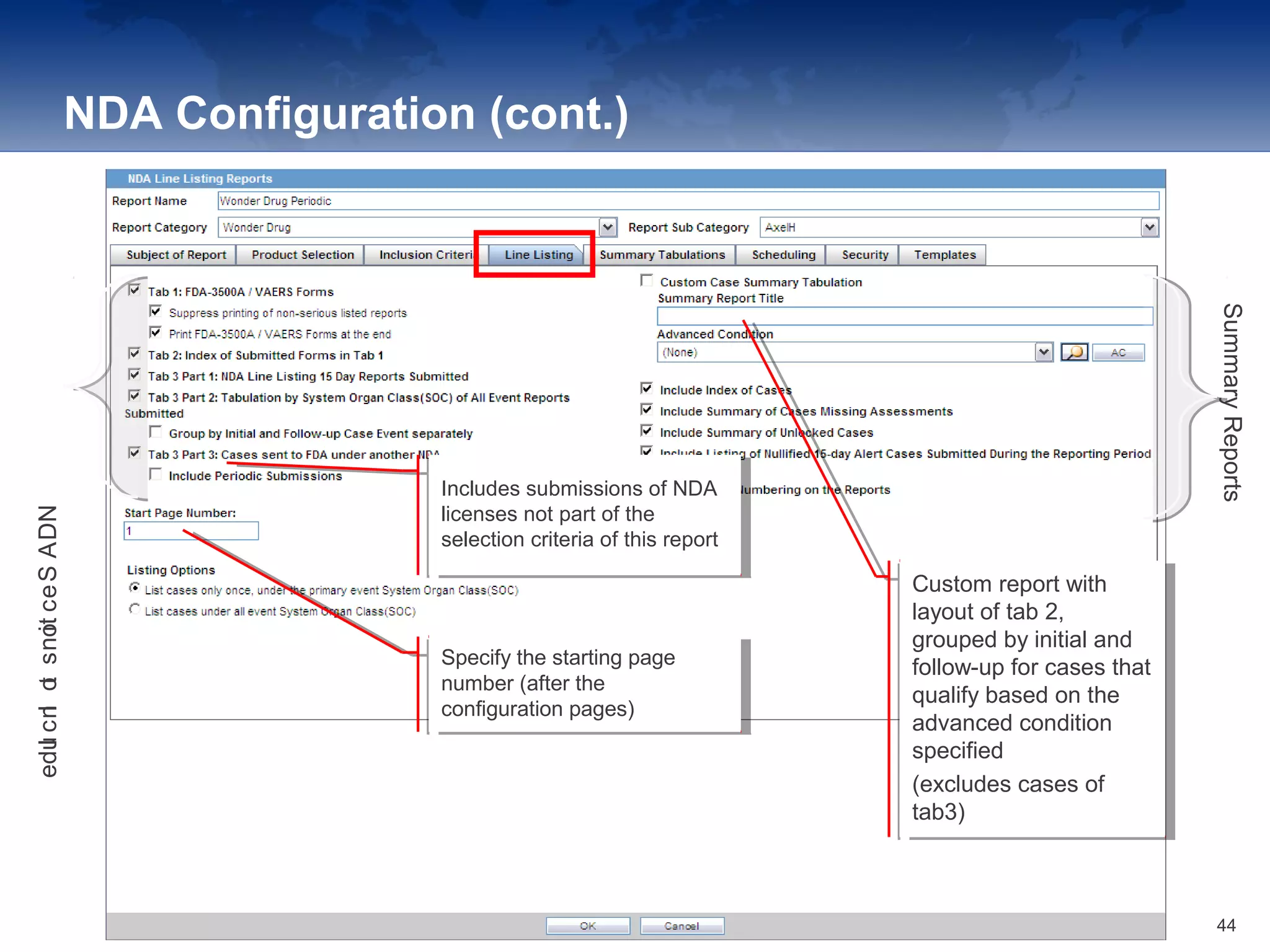 NDA Configuration (cont.)
Specify the starting page
number (after the
configuration pages)
Specify the starting page
number (after the
configuration pages)
Includes submissions of NDA
licenses not part of the
selection criteria of this report
Includes submissions of NDA
licenses not part of the
selection criteria of this report
Custom report with
layout of tab 2,
grouped by initial and
follow-up for cases that
qualify based on the
advanced condition
specified
(excludes cases of
tab3)
Custom report with
layout of tab 2,
grouped by initial and
follow-up for cases that
qualify based on the
advanced condition
specified
(excludes cases of
tab3)
NDASectionstoInclude
SummaryReports
44
 