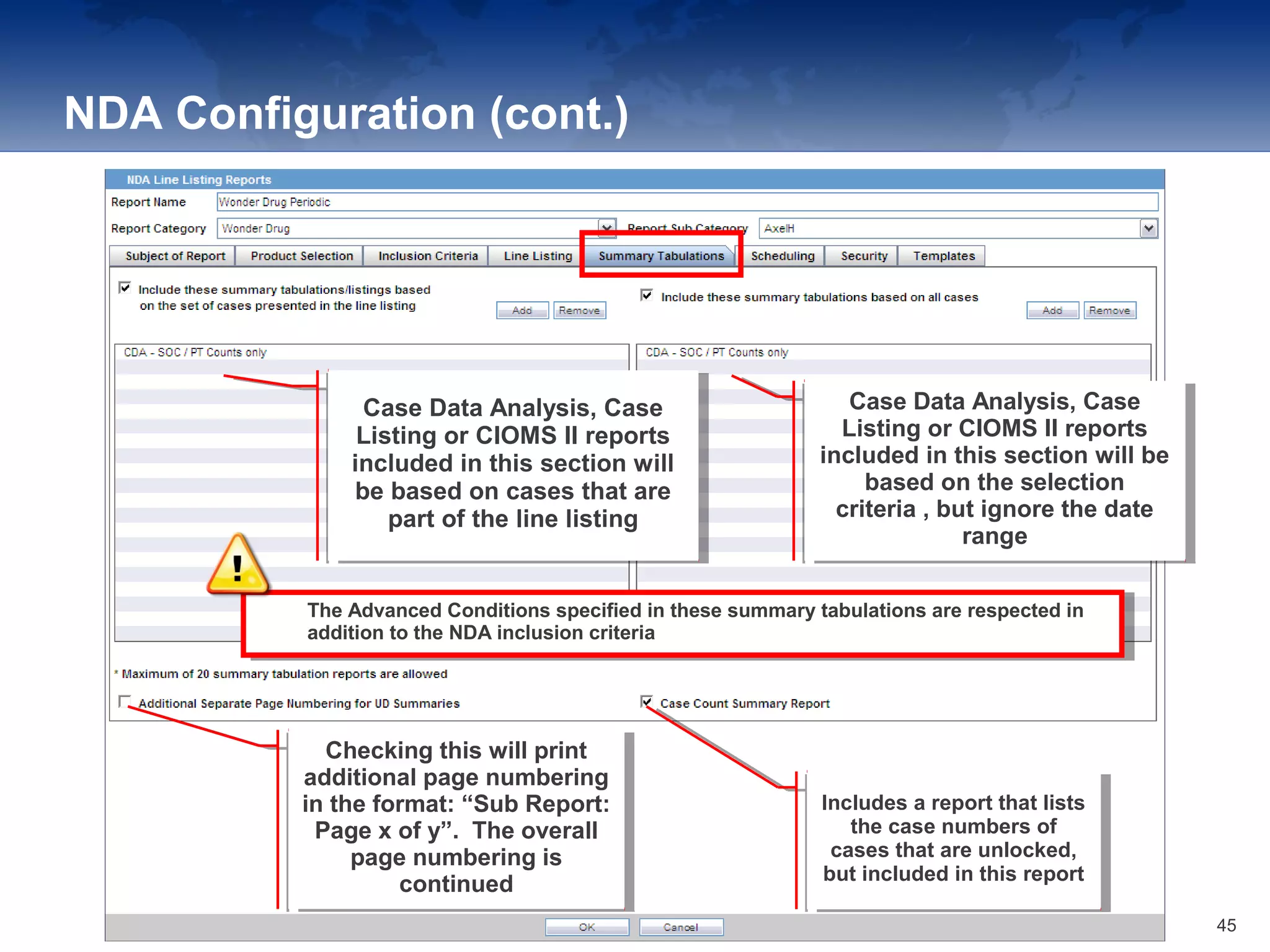 NDA Configuration (cont.)
Case Data Analysis, Case
Listing or CIOMS II reports
included in this section will
be based on cases that are
part of the line listing
Case Data Analysis, Case
Listing or CIOMS II reports
included in this section will
be based on cases that are
part of the line listing
Case Data Analysis, Case
Listing or CIOMS II reports
included in this section will be
based on the selection
criteria , but ignore the date
range
Case Data Analysis, Case
Listing or CIOMS II reports
included in this section will be
based on the selection
criteria , but ignore the date
range
The Advanced Conditions specified in these summary tabulations are respected in
addition to the NDA inclusion criteria
The Advanced Conditions specified in these summary tabulations are respected in
addition to the NDA inclusion criteria
Checking this will print
additional page numbering
in the format: “Sub Report:
Page x of y”. The overall
page numbering is
continued
Checking this will print
additional page numbering
in the format: “Sub Report:
Page x of y”. The overall
page numbering is
continued
Includes a report that lists
the case numbers of
cases that are unlocked,
but included in this report
Includes a report that lists
the case numbers of
cases that are unlocked,
but included in this report
45
 