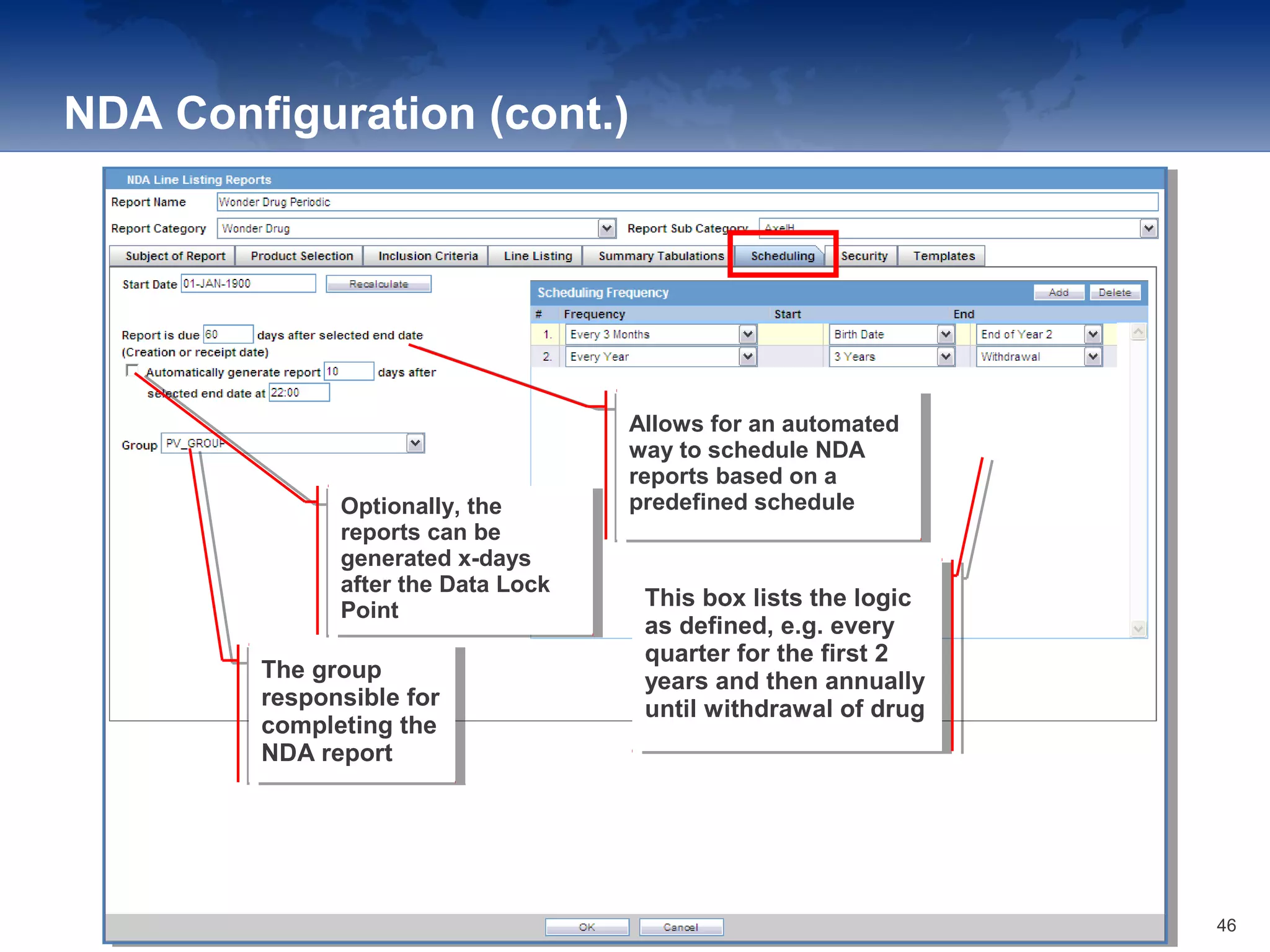 NDA Configuration (cont.)
Allows for an automated
way to schedule NDA
reports based on a
predefined schedule
Allows for an automated
way to schedule NDA
reports based on a
predefined scheduleOptionally, the
reports can be
generated x-days
after the Data Lock
Point
Optionally, the
reports can be
generated x-days
after the Data Lock
Point
The group
responsible for
completing the
NDA report
The group
responsible for
completing the
NDA report
This box lists the logic
as defined, e.g. every
quarter for the first 2
years and then annually
until withdrawal of drug
This box lists the logic
as defined, e.g. every
quarter for the first 2
years and then annually
until withdrawal of drug
46
 