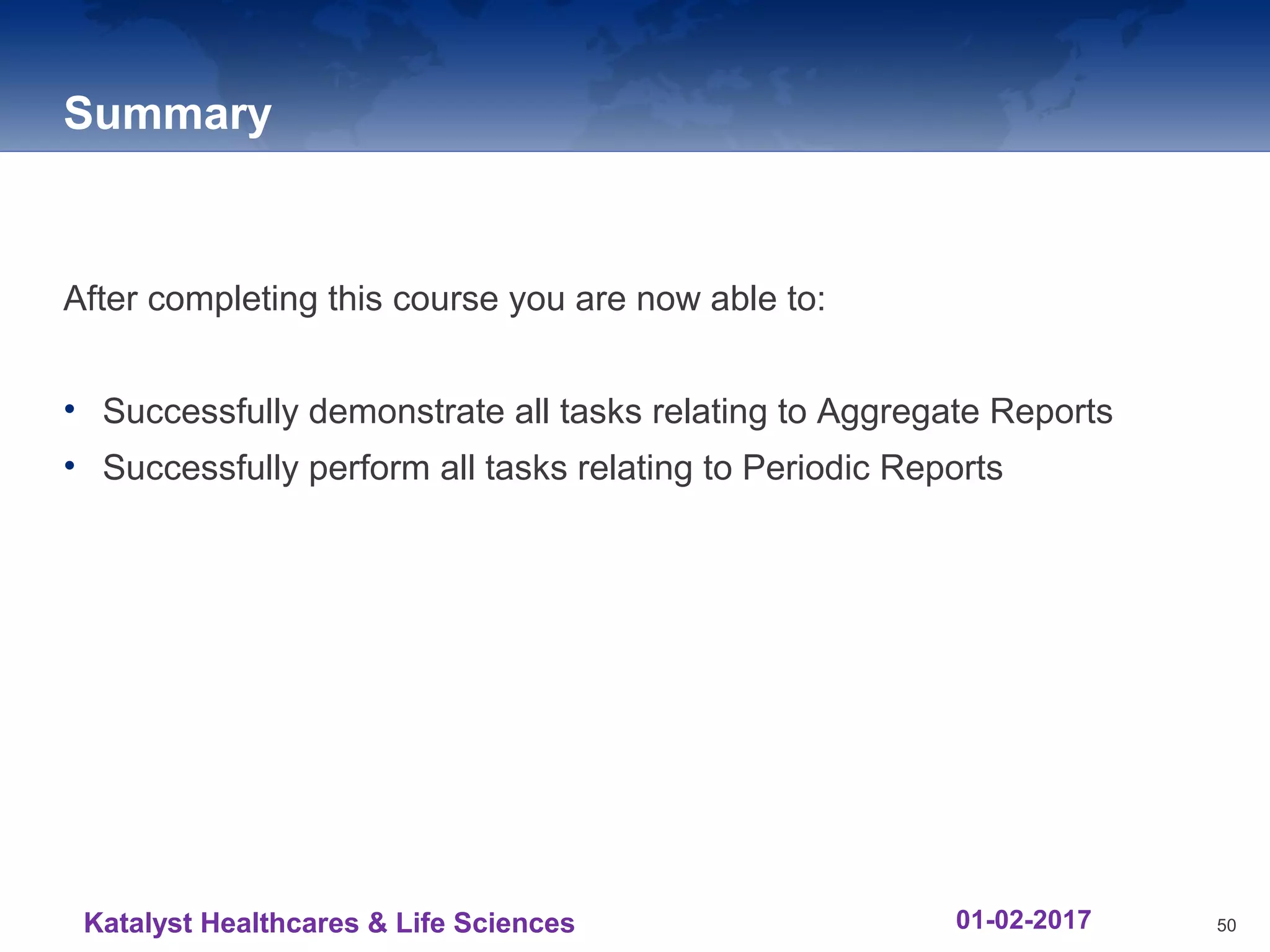 Summary
After completing this course you are now able to:
• Successfully demonstrate all tasks relating to Aggregate Reports
• Successfully perform all tasks relating to Periodic Reports
50Katalyst Healthcares & Life Sciences 01-02-2017
 