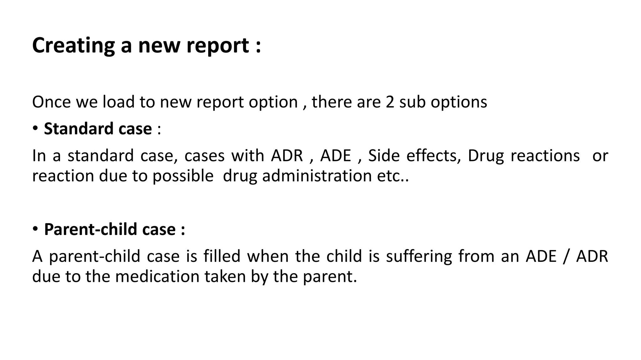 Creating a new report :
Once we load to new report option , there are 2 sub options
• Standard case :
In a standard case, cases with ADR , ADE , Side effects, Drug reactions or
reaction due to possible drug administration etc..
• Parent-child case :
A parent-child case is filled when the child is suffering from an ADE / ADR
due to the medication taken by the parent.
 
