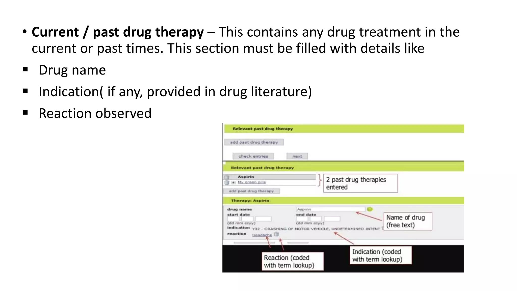 • Current / past drug therapy – This contains any drug treatment in the
current or past times. This section must be filled with details like
 Drug name
 Indication( if any, provided in drug literature)
 Reaction observed
 