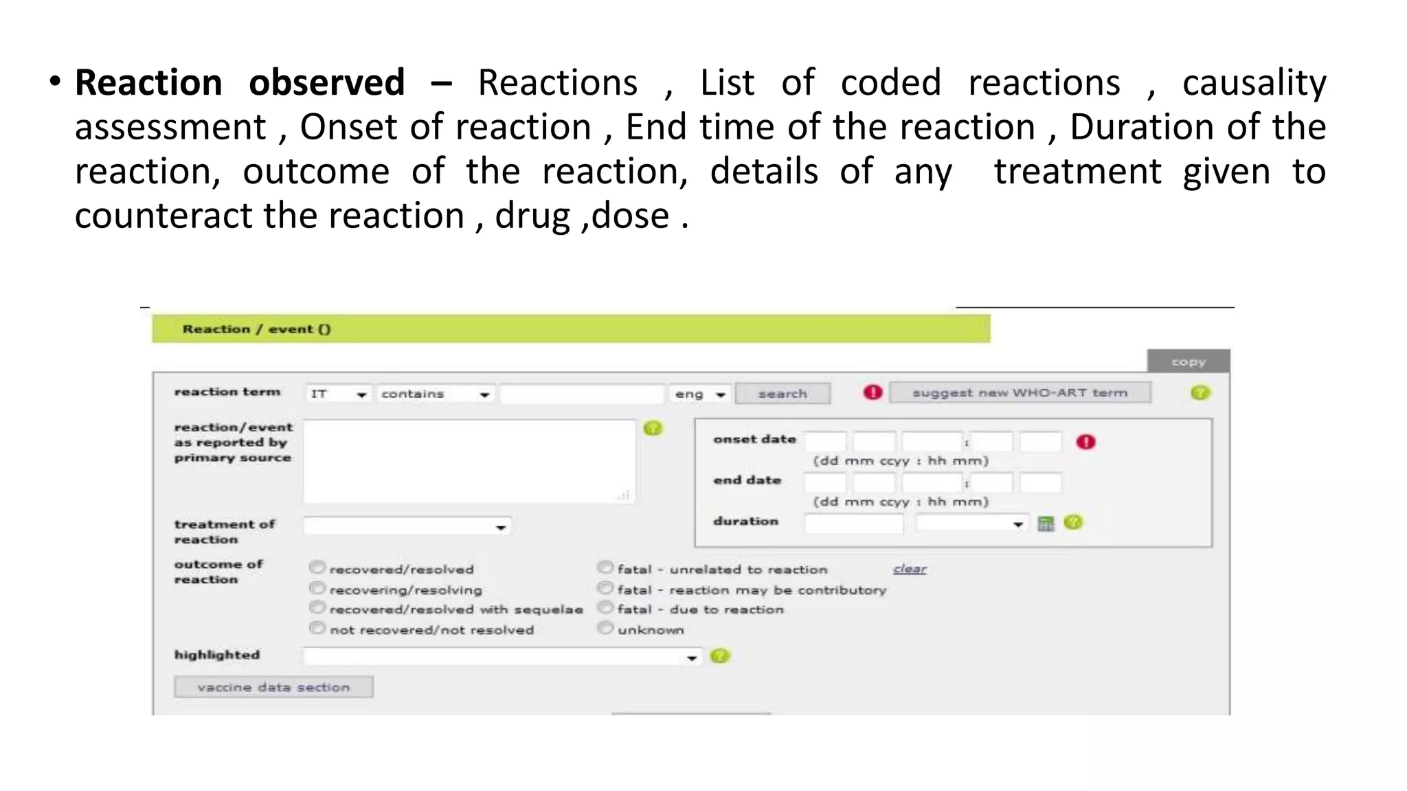 • Reaction observed – Reactions , List of coded reactions , causality
assessment , Onset of reaction , End time of the reaction , Duration of the
reaction, outcome of the reaction, details of any treatment given to
counteract the reaction , drug ,dose .
 