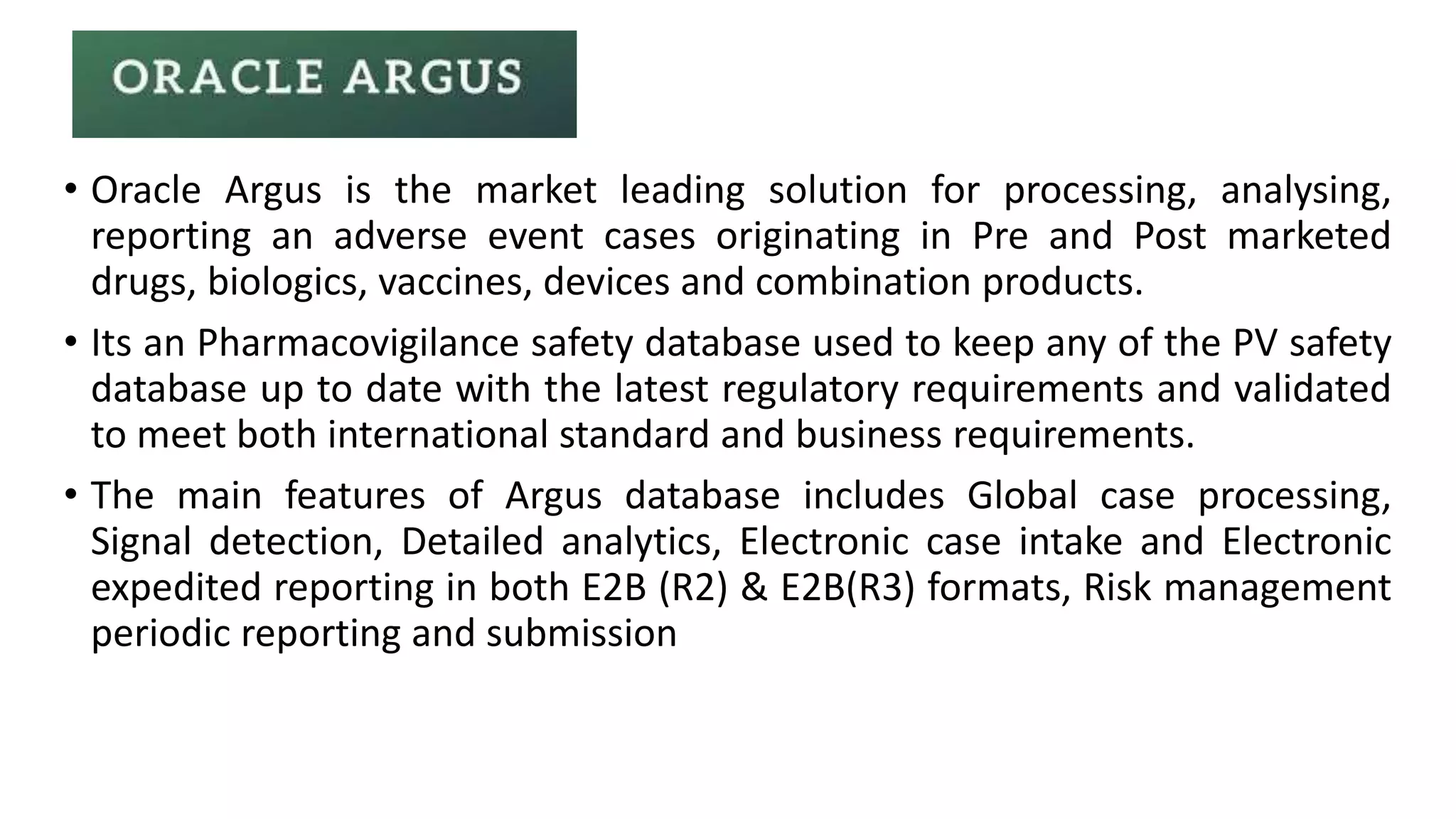 • Oracle Argus is the market leading solution for processing, analysing,
reporting an adverse event cases originating in Pre and Post marketed
drugs, biologics, vaccines, devices and combination products.
• Its an Pharmacovigilance safety database used to keep any of the PV safety
database up to date with the latest regulatory requirements and validated
to meet both international standard and business requirements.
• The main features of Argus database includes Global case processing,
Signal detection, Detailed analytics, Electronic case intake and Electronic
expedited reporting in both E2B (R2) & E2B(R3) formats, Risk management
periodic reporting and submission
 