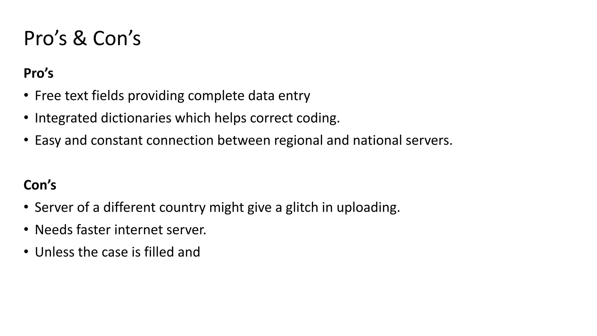Pro’s & Con’s
Pro’s
• Free text fields providing complete data entry
• Integrated dictionaries which helps correct coding.
• Easy and constant connection between regional and national servers.
Con’s
• Server of a different country might give a glitch in uploading.
• Needs faster internet server.
• Unless the case is filled and
 