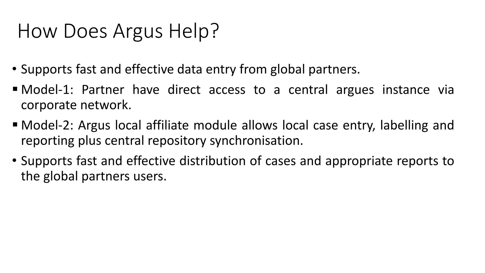 How Does Argus Help?
• Supports fast and effective data entry from global partners.
 Model-1: Partner have direct access to a central argues instance via
corporate network.
 Model-2: Argus local affiliate module allows local case entry, labelling and
reporting plus central repository synchronisation.
• Supports fast and effective distribution of cases and appropriate reports to
the global partners users.
 