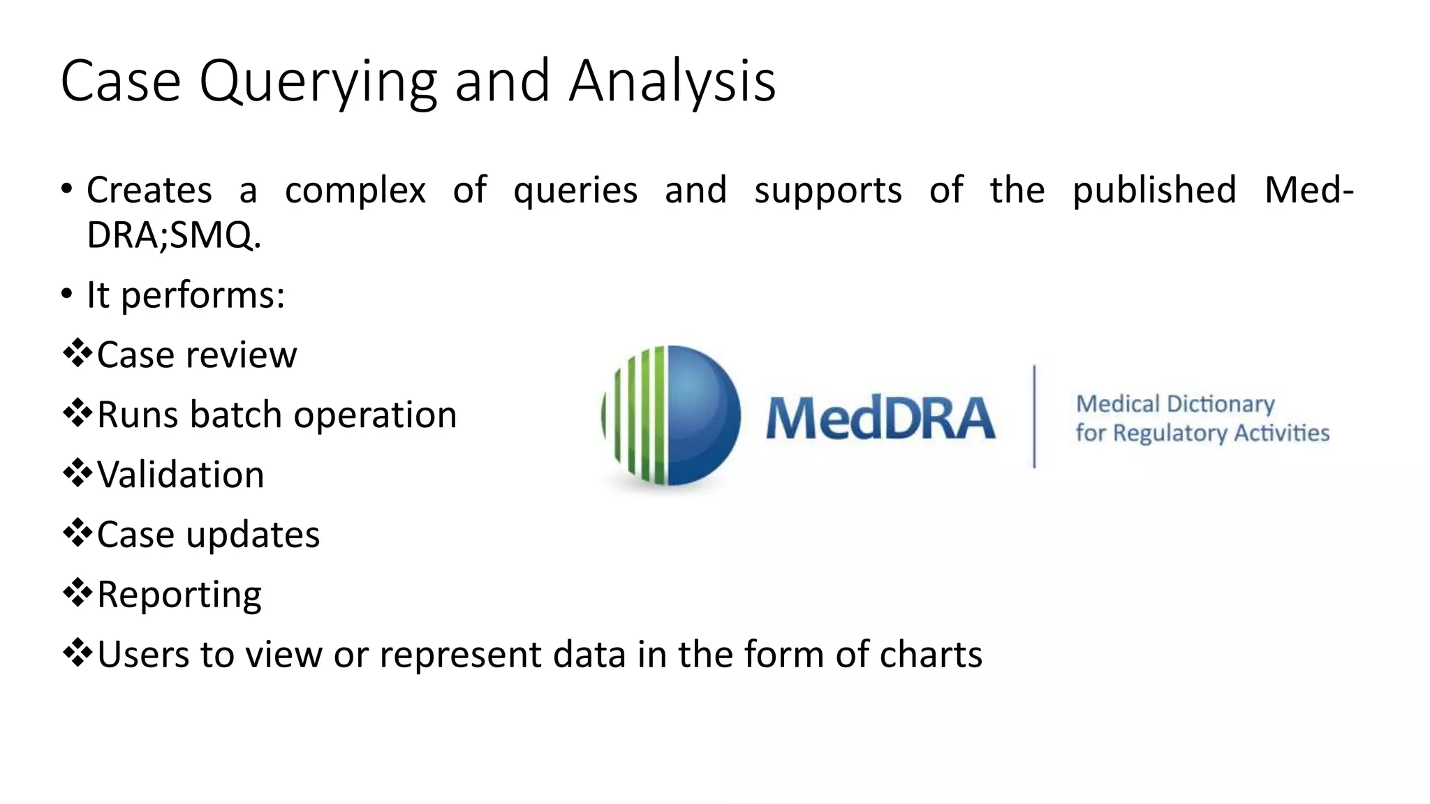 Case Querying and Analysis
• Creates a complex of queries and supports of the published Med-
DRA;SMQ.
• It performs:
Case review
Runs batch operation
Validation
Case updates
Reporting
Users to view or represent data in the form of charts
 