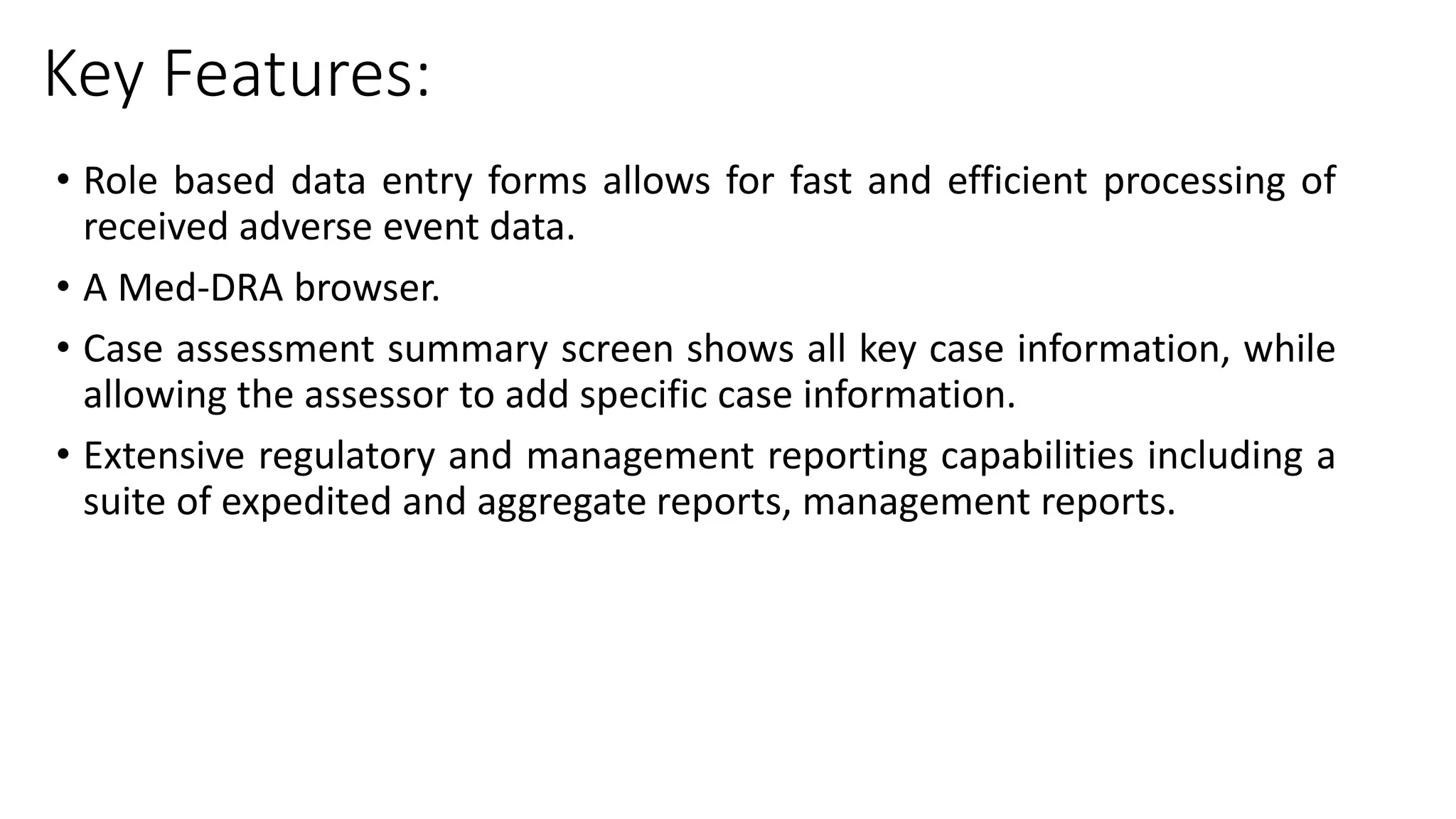 Key Features:
• Role based data entry forms allows for fast and efficient processing of
received adverse event data.
• A Med-DRA browser.
• Case assessment summary screen shows all key case information, while
allowing the assessor to add specific case information.
• Extensive regulatory and management reporting capabilities including a
suite of expedited and aggregate reports, management reports.
 