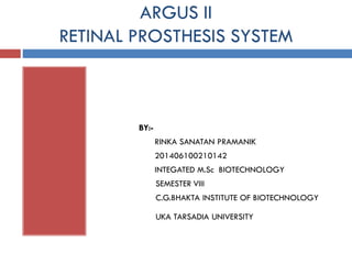 ARGUS II
RETINAL PROSTHESIS SYSTEM
BY:-
RINKA SANATAN PRAMANIK
201406100210142
INTEGATED M.Sc BIOTECHNOLOGY
SEMESTER VIII
C.G.BHAKTA INSTITUTE OF BIOTECHNOLOGY
UKA TARSADIA UNIVERSITY
 