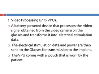 10
2.Video ProcessingUnit (VPU):
 A battery-powered device that processes the video
signal obtained from the video camera on the
glasses and transforms it into electrical stimulation
data.
 The electrical stimulation data and power are then
sent to theGlasses for transmission to the implant.
 TheVPU comes with a pouch that is worn by the
patient.
 